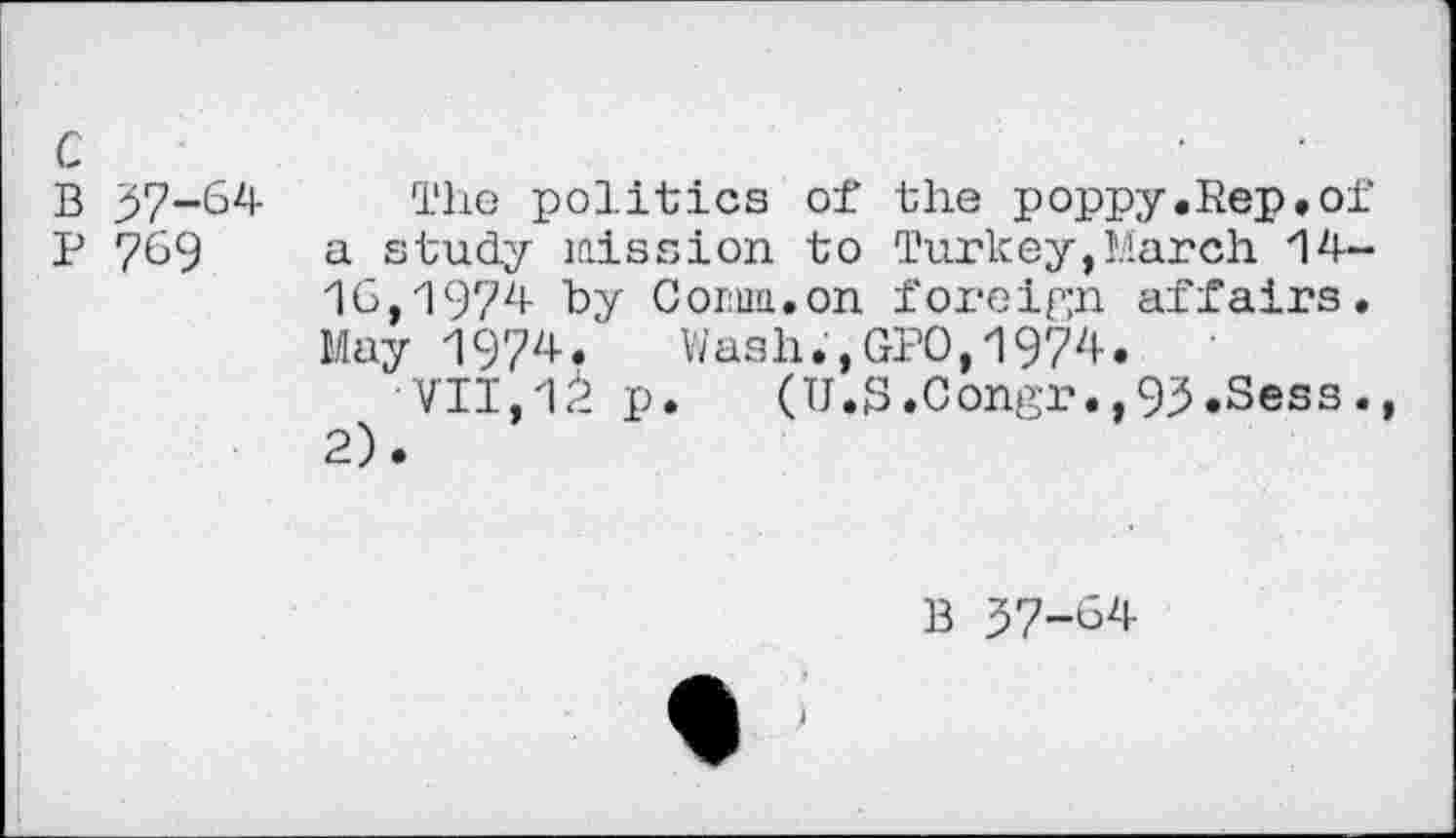 ﻿c
B 37-64
P 769
The politics of the poppy.Rep.of a study mission to Turkey,March 14-16,1974 by Com.on foreign affairs. May 1974. Wash.,GPO,1974.
VII,1^ p. (U.S.Congr.,93.Sess., 2).
B 37-G/i